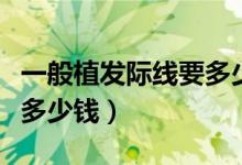 一般植發(fā)際線要多少錢（發(fā)際線移植大概需要多少錢）