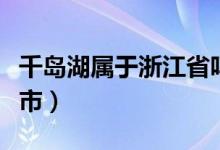 千島湖屬于浙江省嗎（千島湖屬于浙江省哪個(gè)市）
