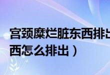 宮頸糜爛臟東西排出來會好嗎（宮頸糜爛臟東西怎么排出）