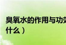 臭氧水的作用與功效（臭氧水的作用與功效是什么）