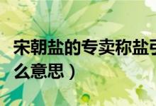 宋朝鹽的專賣(mài)稱鹽引（清朝時(shí)的鹽岸和鹽引什么意思）