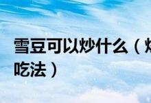 雪豆可以炒什么（炒雪豆怎么做好吃炒雪豆的吃法）