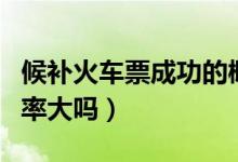 候補(bǔ)火車票成功的概率大嗎（候補(bǔ)火車票成功率大嗎）