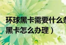 環(huán)球黑卡需要什么條件（環(huán)球黑卡怎么用環(huán)球黑卡怎么辦理）