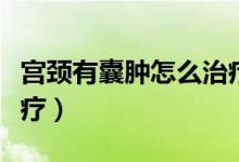 宮頸有囊腫怎么治療最好（宮頸有囊腫怎么治療）