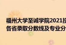 福州大學(xué)至誠學(xué)院2021投檔線（福州大學(xué)至誠學(xué)院2021年各省錄取分?jǐn)?shù)線及專業(yè)分?jǐn)?shù)線）