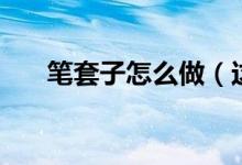 筆套子怎么做（這樣做的筆套最好看）