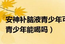 安神補(bǔ)腦液青少年可以長期吃嗎（安神補(bǔ)腦液青少年能喝嗎）