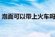 泡面可以帶上火車(chē)嗎（泡面可以帶上飛機(jī)嗎）