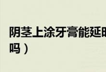 陰莖上涂牙膏能延時(shí)嗎（陰莖上涂牙膏能延時(shí)嗎）