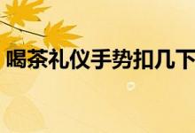 喝茶禮儀手勢扣幾下（喝茶禮儀手勢扣幾下）