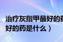 治療灰指甲最好的藥物是什么（治療灰指甲最好的藥是什么）