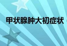 甲狀腺腫大初癥狀（甲狀腺腫大初期癥狀）