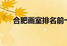 合肥畫(huà)室排名前十位（好畫(huà)室有哪些）