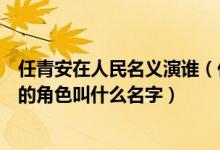 任青安在人民名義演誰（任青安在電視劇人民的名義里飾演的角色叫什么名字）