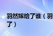 羽然嫁給了誰（羽然喜歡誰 來這看相關(guān)介紹了）