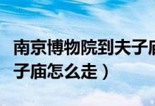 南京博物院到夫子廟有多遠（南京博物院到夫子廟怎么走）
