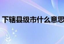 下轄縣級(jí)市什么意思（下轄地級(jí)市是啥意思）