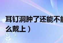耳釘洞腫了還能不能戴耳釘（耳洞腫了耳釘怎么戴上）