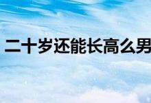 二十歲還能長(zhǎng)高么男生（二十歲還能長(zhǎng)高么）