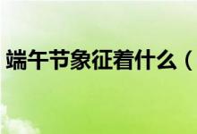 端午節(jié)象征著什么（端午節(jié)象征著什么寓意）