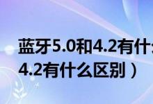 藍牙5.0和4.2有什么區(qū)別哪個好（藍牙5.0和4.2有什么區(qū)別）