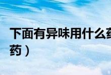 下面有異味用什么藥洗好（下面有異味用什么藥）