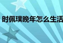 時(shí)佩璞晚年怎么生活（時(shí)佩璞晚年怎么生活）