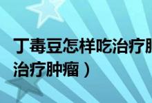 丁毒豆怎樣吃治療腫瘤效果好（丁毒豆怎樣吃治療腫瘤）