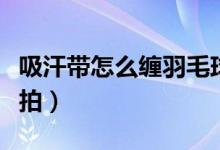 吸汗帶怎么纏羽毛球拍（吸汗帶怎么纏羽毛球拍）