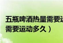 五瓶啤酒熱量需要運動多久（一瓶啤酒的熱量需要運動多久）