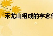 禾尤山組成的字念什么（禾尤山是什么字）