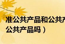準(zhǔn)公共產(chǎn)品和公共產(chǎn)品的區(qū)別（準(zhǔn)公共產(chǎn)品是公共產(chǎn)品嗎）