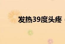 發(fā)熱39度頭疼（發(fā)熱39度怎么辦）