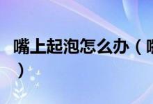 嘴上起泡怎么辦（嘴唇上火起皰怎么快速消除）