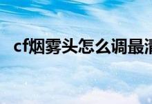 cf煙霧頭怎么調(diào)最清楚（調(diào)煙霧頭的方法）