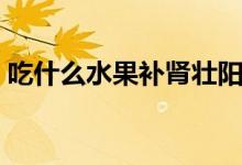 吃什么水果補(bǔ)腎壯陽（吃哪些水果補(bǔ)腎壯陽）