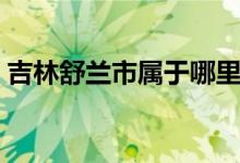 吉林舒蘭市屬于哪里（這個地方有什么特色）