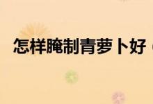 怎樣腌制青蘿卜好（怎樣腌制青蘿卜咸菜）