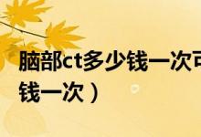 腦部ct多少錢一次可以走醫(yī)保嗎（腦部ct多少錢一次）
