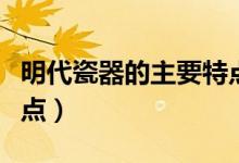 明代瓷器的主要特點（盤點明代瓷器的主要特點）