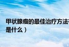 甲狀腺瘤的最佳治療方法有什么（甲狀腺瘤的最佳治療方法是什么）