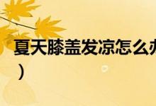 夏天膝蓋發(fā)涼怎么辦（夏天膝蓋發(fā)涼怎么回事）