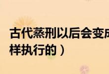 古代蒸刑以后會變成什么樣（古代的蒸刑是怎樣執(zhí)行的）