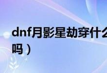 dnf月影星劫穿什么甲（dnf月影星劫是25仔嗎）