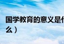 國(guó)學(xué)教育的意義是什么（國(guó)學(xué)教育的意義是什么）