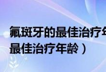 氟斑牙的最佳治療年齡是什么時候（氟斑牙的最佳治療年齡）