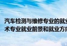 汽車(chē)檢測(cè)與維修專業(yè)的就業(yè)前景（2022年汽車(chē)檢測(cè)與維修技術(shù)專業(yè)就業(yè)前景和就業(yè)方向分析）