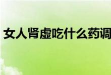 女人腎虛吃什么藥調(diào)理（女人腎虛吃什么藥）