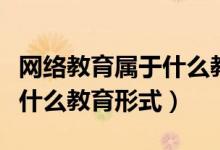 網(wǎng)絡(luò)教育屬于什么教育形式（請(qǐng)問(wèn)網(wǎng)絡(luò)教育是什么教育形式）